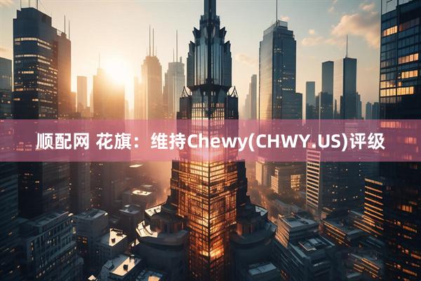 顺配网 花旗：维持Chewy(CHWY.US)评级