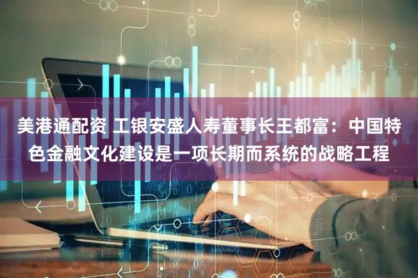 美港通配资 工银安盛人寿董事长王都富：中国特色金融文化建设是一项长期而系统的战略工程
