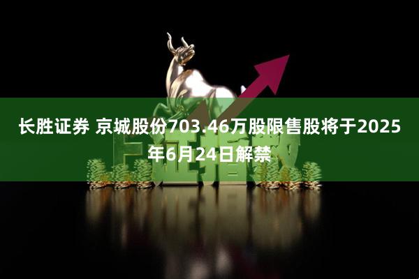 长胜证券 京城股份703.46万股限售股将于2025年6月24日解禁