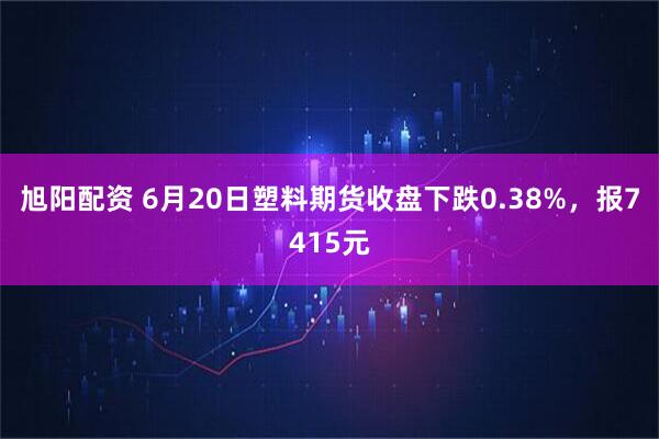旭阳配资 6月20日塑料期货收盘下跌0.38%，报7415元