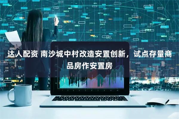 达人配资 南沙城中村改造安置创新，试点存量商品房作安置房