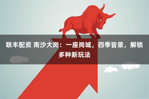 联丰配资 南沙大岗：一座岗城，四季皆景，解锁多种新玩法
