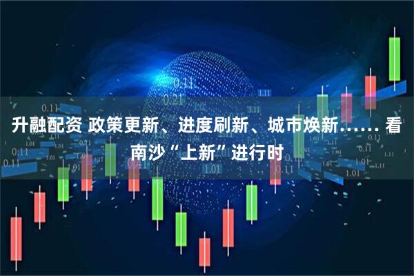 升融配资 政策更新、进度刷新、城市焕新…… 看南沙“上新”进行时