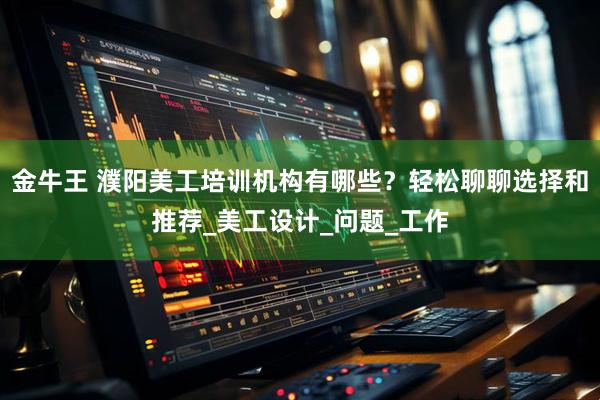 金牛王 濮阳美工培训机构有哪些？轻松聊聊选择和推荐_美工设计_问题_工作