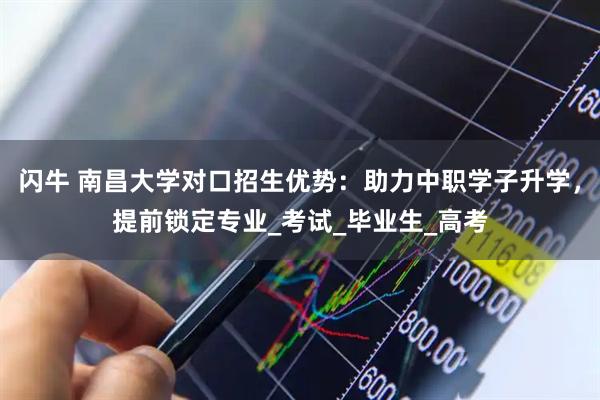 闪牛 南昌大学对口招生优势：助力中职学子升学，提前锁定专业_考试_毕业生_高考