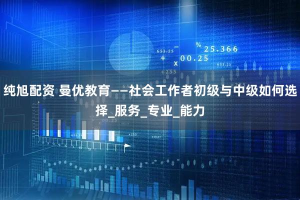 纯旭配资 曼优教育——社会工作者初级与中级如何选择_服务_专业_能力
