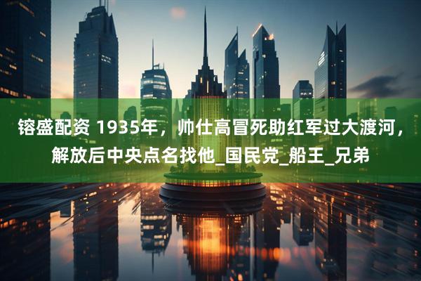 镕盛配资 1935年，帅仕高冒死助红军过大渡河，解放后中央点名找他_国民党_船王_兄弟