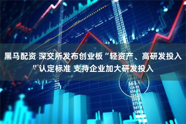 黑马配资 深交所发布创业板“轻资产、高研发投入”认定标准 支持企业加大研发投入