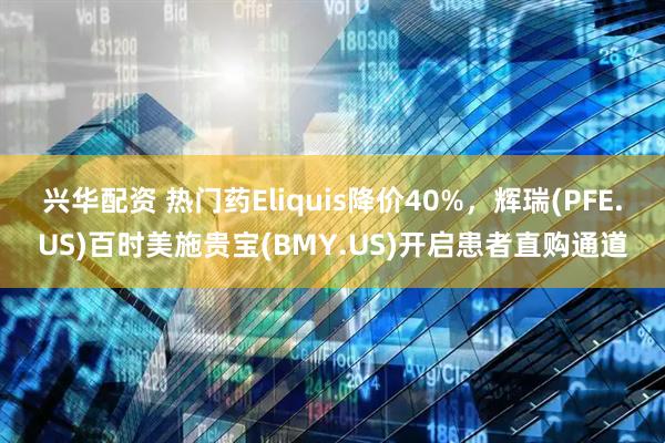 兴华配资 热门药Eliquis降价40%，辉瑞(PFE.US)百时美施贵宝(BMY.US)开启患者直购通道