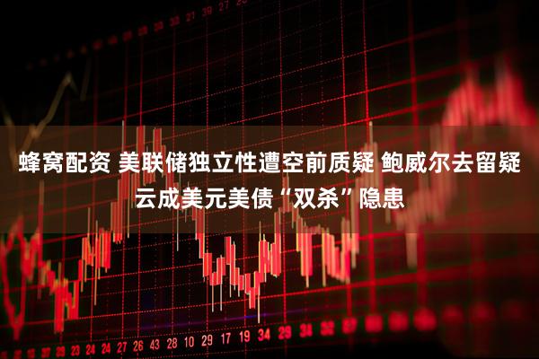 蜂窝配资 美联储独立性遭空前质疑 鲍威尔去留疑云成美元美债“双杀”隐患