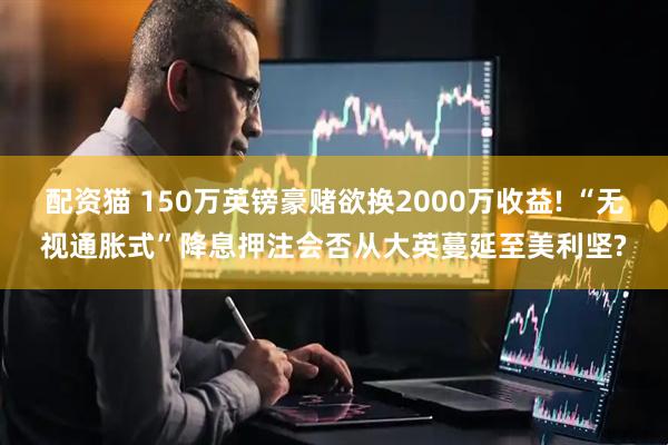配资猫 150万英镑豪赌欲换2000万收益! “无视通胀式”降息押注会否从大英蔓延至美利坚?