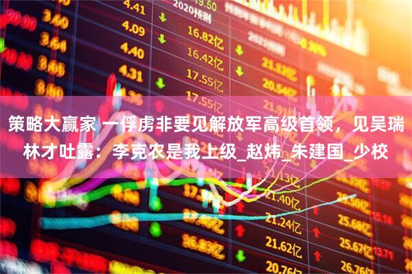 策略大赢家 一俘虏非要见解放军高级首领，见吴瑞林才吐露：李克农是我上级_赵炜_朱建国_少校