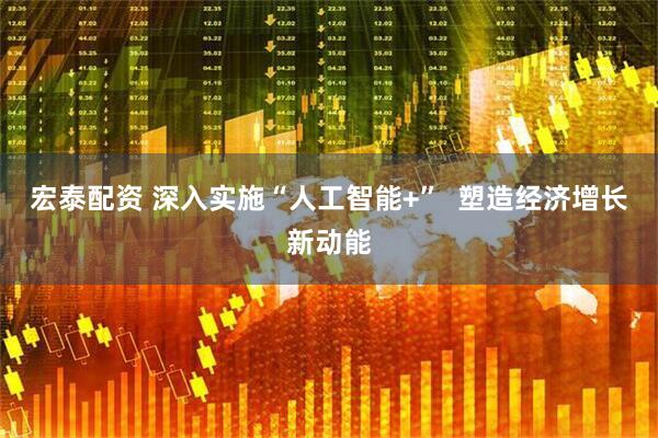 宏泰配资 深入实施“人工智能+”  塑造经济增长新动能