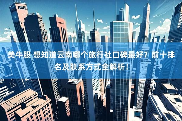 美牛股 想知道云南哪个旅行社口碑最好？前十排名及联系方式全解析！