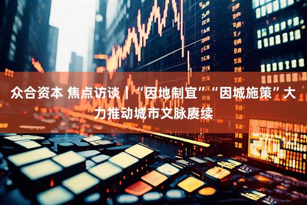众合资本 焦点访谈｜“因地制宜”“因城施策”大力推动城市文脉赓续